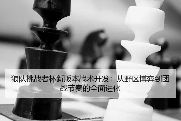 狼队挑战者杯新版本战术开发：从野区博弈到团战节奏的全面进化